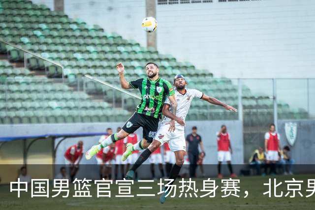 中国男篮官宣三场热身赛，北京男篮三外援基本确定，易建联入股广东男篮