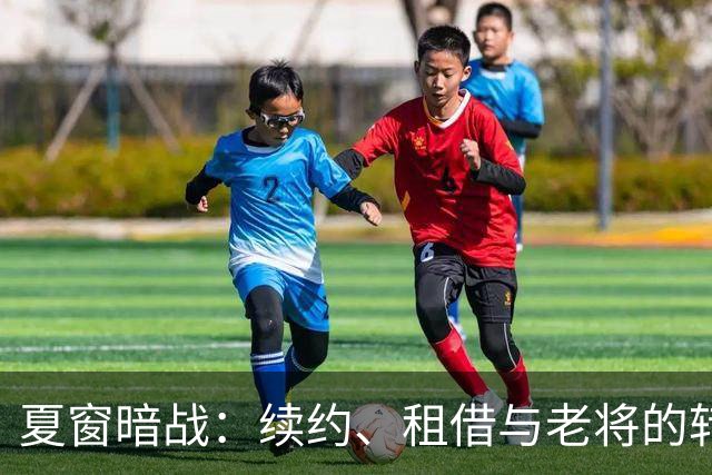 夏窗暗战：续约、租借与老将的转身夏天的足球转会市场，总是热闹得让人眼花缭乱