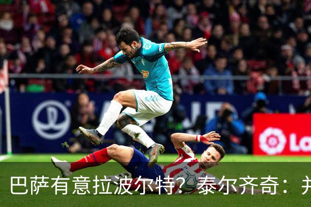 巴萨有意拉波尔特？泰尔齐奇：并非新鲜事，或许只是换了个名字