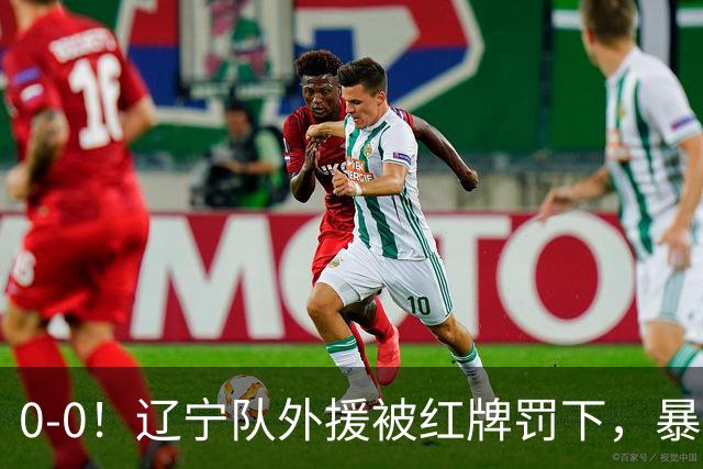 0-0！辽宁队外援被红牌罚下，暴力撞倒张呈栋，裁判尺度引发质疑
